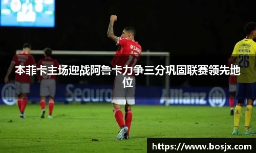 本菲卡主场迎战阿鲁卡力争三分巩固联赛领先地位