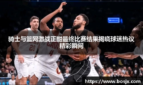 骑士与篮网激战正酣最终比赛结果揭晓球迷热议精彩瞬间