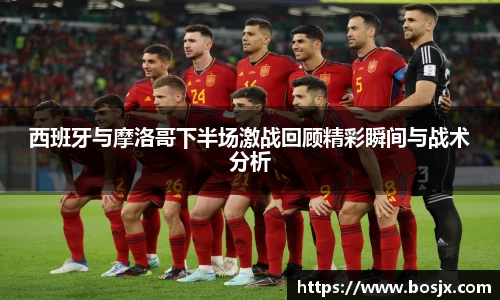 西班牙与摩洛哥下半场激战回顾精彩瞬间与战术分析