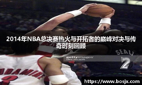 2014年NBA总决赛热火与开拓者的巅峰对决与传奇时刻回顾