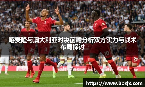 喀麦隆与澳大利亚对决前瞻分析双方实力与战术布局探讨