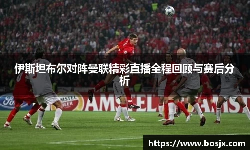 伊斯坦布尔对阵曼联精彩直播全程回顾与赛后分析